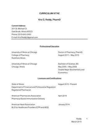 Reddy
March 2015
1
CURRICULUM VITAE
Kris G. Reddy, PharmD
Current Address
201 St. Michael Ct.
Oak Brook, Illinois 60523
Phone: (331)-643-2493
E-mail: Kris.Reddy3@gmail.com
Professional Education
University of Illinois at Chicago Doctor of Pharmacy, PharmD
College of Pharmacy August 2011 – May 2015
Rockford, Illinois
University of Illinois at Chicago Bachelor of Science, BS
Chicago, Illinois May 2005 – May 2009
Double Major: Biochemistry and
Economics
Licensure and Certifications
State of Illinois August 2015 - Present
Department of Financial and Professional Regulation
Registered Pharmacist
American Pharmacists Association April 2014
Pharmacy-Based Immunization Delivery
American Heart Association January 2014
BLS for Healthcare Providers (CPR and AED)
 