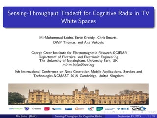 Sensing-Throughput Tradeoﬀ for Cognitive Radio in TV
White Spaces
MirMuhammad Lodro, Steve Greedy, Chris Smartt,
DWP Thomas, and Ana Vukovic
George Green Institute for Electromagnetic Research-GGIEMR
Department of Electrical and Electronic Engineering
The University of Nottingham, University Park, UK
mir.m.lodro@ieee.org
9th International Conference on Next Generation Mobile Applications, Services and
Technologies,NGMAST 2015, Cambridge, United Kingdom
Mir Lodro (UoN) Sensing-Throughput for Cognitive Radio September 13, 2015 1 / 35
 