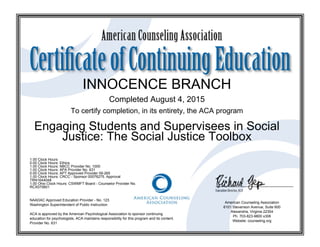 INNOCENCE BRANCH
Completed August 4, 2015
To certify completion, in its entirety, the ACA program
Engaging Students and Supervisees in Social
Justice: The Social Justice Toolbox
1.00 Clock Hours
0.00 Clock Hours: Ethics
1.00 Clock Hours: NBCC Provider No. 1000
1.00 Clock Hours: APA Provider No. 631
0.00 Clock Hours: APT Approved Provider 09-265
1.00 Clock Hours: CRCC - Sponsor 00076275. Approval
TRN1644048
1.00 Ohio Clock Hours: CSWMFT Board - Counselor Provider No.
RCX070601
NAADAC Approved Education Provider - No. 123
Washington Superintendent of Public Instruction
ACA is approved by the American Psychological Association to sponsor continuing
education for psychologists. ACA maintains responsibility for this program and its content.
Provider No. 631
American Counseling Association
6101 Stevenson Avenue, Suite 600
Alexandria, Virginia 22304
Ph. 703-823-9800 x306
Website: counseling.org
 