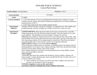 NEWARK PUBLIC SCHOOLS
Lesson Plan Format
Teacher/subject: Fiorindo/Music Week of: 9/16/16
Lesson duration 40 minutes
Grade 7, vocal
Content standards 1.1.5.B.2 The elements of music are building blocks denoting meter, rhythmic concepts,
tonality, intervals, chords, and melodic and harmonic progressions, all of which contribute to
musical literacy (UNIT 1)
1.3.5.B1 Sing or play music from complex notation (Unit2)
Instructional
Objective
Students will learn the basic concept of “solfeggio” by singing the notes with syllables and
trough hand signs, and they will apply the concept to learn how to sing a new tune.
Instructional
Procedure
LESSON OPENING: Meet and greet students by the music classroom door, if possible,
while preparing the mp3 and other lesson material needed. Have the students sit in a semi-
circle (ideally). Take attendance and verify student’s readiness for activities
Warm Up: Ask students to stand up and relax their arms along the side of their body, stand
tall and inhale from the belly rather than the chest; teacher plays warm-up on the piano, and
then sings along; students will try singing along the second time. When lyrics are learned,
proceed with half step of a tone increases (from C to G) and back (optional)
MINI LESSON (students can sit down) what is Solfeggio?
While Writing the syllables names on the board, in ascending pattern, tell students what the
learning objective is for today’s class; explain etymology, from sol-fa, and historical origins
(Guido D’Arezzo hand). Diatonic major Scale concept
Have students stand up in a semicircle, and sing along long tones using syllables, up and
down, and trying different intervals.
Hand solfeggio:
Add Kodaly hand signs when students gain familiarity with the syllables. Students will
mirror teacher’s sounds and hand signs, step by step DO RE MI, then FA SOL, then LA TI
(if time), Students can sit down
• Survey students, ask if anyone can tell the class what is algebra, and if they have
learned it yet, the triple O (order of operation).
PEMDAS song(please excuse my dear aunt sally):
parenthesis-exponents-multiplication-division-addition-subtraction
 