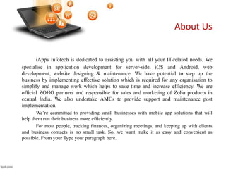 iApps Infotech is dedicated to assisting you with all your IT-related needs. We
specialise in application development for server-side, iOS and Android, web
development, website designing & maintenance. We have potential to step up the
business by implementing effective solution which is required for any organisation to
simplify and manage work which helps to save time and increase efficiency. We are
official ZOHO partners and responsible for sales and marketing of Zoho products in
central India. We also undertake AMCs to provide support and maintenance post
implementation.
We’re committed to providing small businesses with mobile app solutions that will
help them run their business more efficiently.
For most people, tracking finances, organizing meetings, and keeping up with clients
and business contacts is no small task. So, we want make it as easy and convenient as
possible. From your Type your paragraph here.
About Us
 