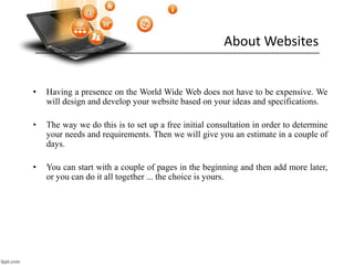 About Websites
• Having a presence on the World Wide Web does not have to be expensive. We
will design and develop your website based on your ideas and specifications.
• The way we do this is to set up a free initial consultation in order to determine
your needs and requirements. Then we will give you an estimate in a couple of
days.
• You can start with a couple of pages in the beginning and then add more later,
or you can do it all together ... the choice is yours.
 