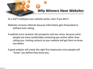 Why Winners Have Websites
As a 24/7 employee your website works, even if you don’t.
Websites increase referrals because information gets forwarded on
without even asking.
A website turns contacts into prospects and vice versa, because some
people are more comfortable contacting you online rather than
calling you. Inviting contacts to your website will get them to know
you better.
A good website will create the right first impression since people will
“know” you before they know you.
 