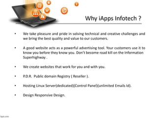 Why iApps Infotech ?
• We take pleasure and pride in solving technical and creative challenges and
we bring the best quality and value to our customers.
• A good website acts as a powerful advertising tool. Your customers use it to
know you before they know you. Don’t become road kill on the Information
Superhighway .
• We create websites that work for you and with you.
• P.D.R. Public domain Registry ( Reseller ).
• Hosting Linux Server(dedicated)(Control Panel)(unlimited Emails Id).
• Design Responsive Design.
 