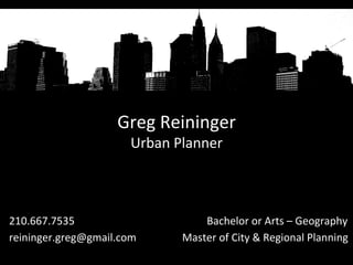 Greg	
  Reininger	
  
Urban	
  Planner	
  
	
  
210.667.7535 	
  	
   	
  	
  	
   	
   	
  	
  	
  	
  	
  	
  	
  	
  	
  Bachelor	
  or	
  Arts	
  –	
  Geography	
  
reininger.greg@gmail.com	
  	
  	
  	
  	
  	
  	
  	
  	
  	
  	
  	
  	
  	
  	
  	
  	
  Master	
  of	
  City	
  &	
  Regional	
  Planning	
  
 