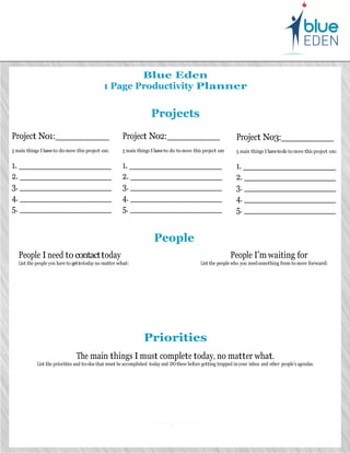 Blue Eden
                                                1 Page Productivity Planner


                                                                       Projects
Project No1:                                             Project No2:                                             Project No3:
5 main things I have to do move this project on:         5 main things I have to do to move this project on       5 main things I have to do to move this project on:

1.                                                       1.                                                       1.
2.                                                       2.                                                       2.
3.                                                       3.                                                       3.
4.                                                       4.                                                       4.
5.                                                       5.                                                       5.


                                                                         People
     People I need to contact today                                                                            People I’m waiting for
     List the people you have to get to today no matter what:                                   List the people who you need something from to move forward:




                                                                    Priorities
                                  The main things I must complete today, no matter what.
              List the priorities and to-dos that must be accomplished today and DO these before getting trapped in your inbox and other people’s agendas.




                                                                                   .
                                                                             for                                     to                                      i
 