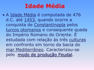 Idade MédiaA Idade Médiaé computada de 476 d.C. até 1453, quando ocorre a conquista de Constantinopla pelos turcos otomanos e consequente queda do Império Romano do Oriente. É estudada com relação às três culturasem confronto em torno da bacia do mar Mediterrâneo. Caracterizou-se pelo modo de produção Feudal.