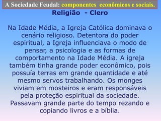 A Sociedade Feudal: componentes  econômicos e sociais.Religião  - CleroNa Idade Média, a Igreja Católica dominava o cenário religioso. Detentora do poder espiritual, a Igreja influenciava o modo de pensar, a psicologia e as formas de comportamento na Idade Média. A igreja também tinha grande poder econômico, pois possuía terras em grande quantidade e até mesmo servos trabalhando. Os monges viviam em mosteiros e eram responsáveis pela proteção espiritual da sociedade. Passavam grande parte do tempo rezando e copiando livros e a bíblia.