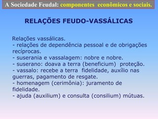 A Sociedade Feudal: componentes  econômicos e sociais.RELAÇÕES FEUDO-VASSÁLICAS   Relações vassálicas. - relações de dependência pessoal e de obrigações recíprocas. - suserania e vassalagem: nobre e nobre. - suserano: doava a terra (beneficium)  proteção. - vassalo: recebe a terra  fidelidade, auxílio nas guerras, pagamento de resgate. - homenagem (cerimônia): juramento de fidelidade. - ajuda (auxilium) e consulta (consilium) mútuas. 