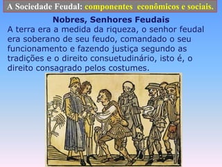 A Sociedade Feudal: componentes  econômicos e sociais.Nobres, Senhores FeudaisA terra era a medida da riqueza, o senhor feudal era soberano de seu feudo, comandado o seu funcionamento e fazendo justiça segundo as tradições e o direito consuetudinário, isto é, o direito consagrado pelos costumes.