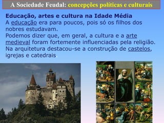 A Sociedade Feudal: concepções políticas e culturaisEducação, artes e cultura na Idade Média A educaçãoera para poucos, pois só os filhos dos nobres estudavam. Podemos dizer que, em geral, a cultura e a arte medieval foram fortemente influenciadas pela religião. Na arquitetura destacou-se a construção de castelos, igrejas e catedrais.