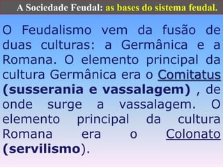       A Sociedade Feudal: as bases do sistema feudal.O Feudalismo vem da fusão de duas culturas: a Germânica e a Romana. O elemento principal da cultura Germânica era o Comitatus(susserania e vassalagem) , de onde surge a vassalagem. O elemento principal da cultura Romana era o Colonato(servilismo).