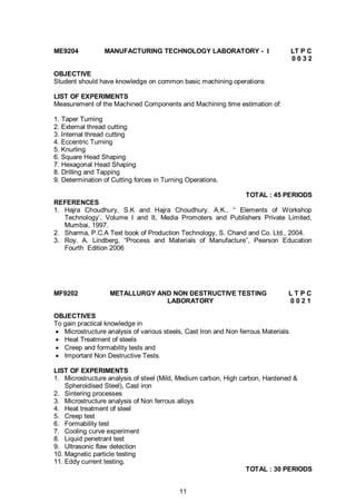 11
ME9204 MANUFACTURING TECHNOLOGY LABORATORY - I LT P C
0 0 3 2
OBJECTIVE
Student should have knowledge on common basic machining operations
LIST OF EXPERIMENTS
Measurement of the Machined Components and Machining time estimation of:
1. Taper Turning
2. External thread cutting
3. Internal thread cutting
4. Eccentric Turning
5. Knurling
6. Square Head Shaping
7. Hexagonal Head Shaping
8. Drilling and Tapping
9. Determination of Cutting forces in Turning Operations.
TOTAL : 45 PERIODS
REFERENCES
1. Hajra Choudhury, S.K and Hajra Choudhury. A.K., “ Elements of Workshop
Technology’, Volume I and II, Media Promoters and Publishers Private Limited,
Mumbai, 1997.
2. Sharma, P.C.A Text book of Production Technology, S. Chand and Co. Ltd., 2004.
3. Roy. A. Lindberg, “Process and Materials of Manufacture”, Pearson Education
Fourth Edition 2006
MF9202 METALLURGY AND NON DESTRUCTIVE TESTING L T P C
LABORATORY 0 0 2 1
OBJECTIVES
To gain practical knowledge in
 Microstructure analysis of various steels, Cast Iron and Non ferrous Materials.
 Heat Treatment of steels
 Creep and formability tests and
 Important Non Destructive Tests.
LIST OF EXPERIMENTS
1. Microstructure analysis of steel (Mild, Medium carbon, High carbon, Hardened &
Spheroidised Steel), Cast iron
2. Sintering processes
3. Microstructure analysis of Non ferrous alloys
4. Heat treatment of steel
5. Creep test
6. Formability test
7. Cooling curve experiment
8. Liquid penetrant test
9. Ultrasonic flaw detection
10. Magnetic particle testing
11. Eddy current testing.
TOTAL : 30 PERIODS
 
