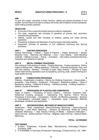 13
MF9251 MANUFACTURING PROCESSES – II LT P C
3 0 0 3
AIM:
To give the insight, principles of basic forming, casting and joining processes to the
student. So that they will be able to analyze the merits and limitations of each processes
while making process selection.
OBJECTIVE:
 At the end of this course the student should be able to understand
 The tools, equipment and principle of operation of primary and secondary
manufacturing processes.
 Defects, causes and their remedies of welding, casting and metal forming
operations.
 Processing of plastics and fabrication of various types composite material.
 Equipment, principle of operation of non traditional machining and forming
processes.
UNIT I CASTING PROCESSES 9
Casting Terminology – Pattern – Types of Patterns – Pattern allowances – Moulds
Moulding Tools – Machines and Materials – Core – Core Making – Sand Moulding
methods – Melting furnaces – fluxing – Inoculation – Die-casting processes-Cleaning,
Inspection and repairing of castings.
UNIT II METAL FORMING PROCESSES 9
Hot working & Cold working of metals – Forging Machines - Forging operations– Rolling
Types of Rolling mills – Rolling operations – Extrusion – Extrusion processes– Rod, wire
and tube drawing - Bending – Principle & types- Deep drawing – Principle & Types
Sheet metal forming operations such as squeezing, spinning, peen ,stretch forming and
super plastic forming.
UNIT III FABRICATIOIN PROCESSES 9
Welding – Classification of welding – Electric Arc Welding- Equipment – Consumables –
processes – Gas Welding – Equipment – Processes – Resistance welding – Types of
Resistance welding – Soldering & Brazing – Adhesive bonding – Welding Inspection –
Defects, Causes & Remedies.
UNIT IV PROCESSING OF PLASTICS AND COMPOSITES 9
Types of plastics – Processing of thermo plastics – Extrusion, Inspection blow,
Rotatromal moulding processes – Calendaring, Film blowing, Thermo forming
Processing of thermosets - Compression, Transfer, Jet Moulding processes – Bonding
of thermoplastics- Laminated plastic –– Composites- types- Fabrication Methods
advantages ,limitations and applications.
UNIT V UNCONVENTIONAL METHODS OF MANUFACTURING 9
Introduction – Need –classification -Electro-Discharge Machining – Electro-Chemical
Machining – Laser Beam Machining – Abrasive Jet Machining –Water jet Cutting
Ultrasonic Machining –– High Velocity Forming of Metals – Explosive Fabrication –
Hydro forming – Electro-hydraulic Forming – Magnetic pulse Forming – Electron Beam
Machining.
TOTAL : 45 PERIODS
TEXT BOOKS
1. S.Gowri, P.Hariharan, A.Suresh Babu “Manufacturing Technology-I”,Pearson
Education, 2008
2. P.C.SHARMA, A Text book of Production Technology, S.Chand and Co., Ltd., 1999.
 