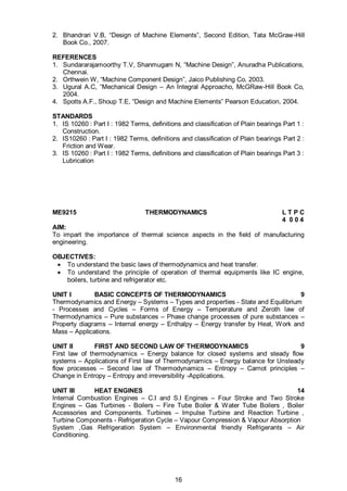 16
2. Bhandrari V.B, “Design of Machine Elements”, Second Edition, Tata McGraw-Hill
Book Co., 2007.
REFERENCES
1. Sundararajamoorthy T.V, Shanmugam N, “Machine Design”, Anuradha Publications,
Chennai.
2. Orthwein W, “Machine Component Design”, Jaico Publishing Co, 2003.
3. Ugural A.C, “Mechanical Design – An Integral Approacho, McGRaw-Hill Book Co,
2004.
4. Spotts A.F., Shoup T.E, “Design and Machine Elements” Pearson Education, 2004.
STANDARDS
1. IS 10260 : Part I : 1982 Terms, definitions and classification of Plain bearings Part 1 :
Construction.
2. IS10260 : Part I : 1982 Terms, definitions and classification of Plain bearings Part 2 :
Friction and Wear.
3. IS 10260 : Part I : 1982 Terms, definitions and classification of Plain bearings Part 3 :
Lubrication
ME9215 THERMODYNAMICS L T P C
4 0 0 4
AIM:
To impart the importance of thermal science aspects in the field of manufacturing
engineering.
OBJECTIVES:
 To understand the basic laws of thermodynamics and heat transfer.
 To understand the principle of operation of thermal equipments like IC engine,
boilers, turbine and refrigerator etc.
UNIT I BASIC CONCEPTS OF THERMODYNAMICS 9
Thermodynamics and Energy – Systems – Types and properties - State and Equilibrium
- Processes and Cycles – Forms of Energy – Temperature and Zeroth law of
Thermodynamics – Pure substances – Phase change processes of pure substances –
Property diagrams – Internal energy – Enthalpy – Energy transfer by Heat, Work and
Mass – Applications.
UNIT II FIRST AND SECOND LAW OF THERMODYNAMICS 9
First law of thermodynamics – Energy balance for closed systems and steady flow
systems – Applications of First law of Thermodynamics – Energy balance for Unsteady
flow processes – Second law of Thermodynamics – Entropy – Carnot principles –
Change in Entropy – Entropy and irreversibility -Applications.
UNIT III HEAT ENGINES 14
Internal Combustion Engines – C.I and S.I Engines – Four Stroke and Two Stroke
Engines – Gas Turbines - Boilers – Fire Tube Boiler & Water Tube Boilers , Boiler
Accessories and Components. Turbines – Impulse Turbine and Reaction Turbine ,
Turbine Components - Refrigeration Cycle – Vapour Compression & Vapour Absorption
System ,Gas Refrigeration System – Environmental friendly Refrigerants – Air
Conditioning.
 