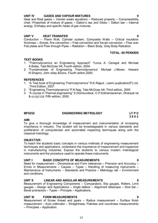17
UNIT IV GASES AND VAPOUR MIXTURES 9
Ideal and Real gases – Vander waals equations – Reduced property – Compressibility
chart -Properties of mixture of gases – Dalton’s law and Gibbs – Dalton law – Internal
energy, Enthalpy and specific heats of gas mixtures.
UNIT V HEAT TRANSFER 9
Conduction – Plane Wall, Cylinder system, Composite Walls – Critical insulation
thickness – Simple, fins convection – Free convection and forced convection – Flow over
Flat plates and Flow through Pipes – Radiation – Black Body, Grey Body Radiation.
TOTAL: 60 PERIODS
TEXT BOOKS
1. “Thermodynamics an Engineering Approach” Yunus A. Cenegal and Michael
A.Boles, Tata McGraw hill, Fourth edition, 2004.
2. “Fundamentals of Engineering Thermodynamics” Michael J.Moran, Howard
N.Shapiro, John wiley &Sons, Fourth editon,2000.
REFERENCES
1. “A Text book of Engineering Thermodynamics” R.K.Rajput , Laxmi puplication(P) Ltd.
,Third Edition, 2007.
2. “Engineering Thermodynamics” P.K.Nag, Tata McGraw hill, Third edition, 2005
3. “A course in Thermal engineering” S.Domkundwar, C.P.Kothandaraman, Dhanpat rai
& co (p) Ltd, Fifth edition, 2000.
MF9252 ENGINEERING METROLOGY LT P C
3 0 0 3
AIM:
To give a thorough knowledge of measurement and instrumentation of increasing
importance in industry. The student will be knowledgeable in various standards and
proliferation of computerized and automated inspecting techniques along with the
classical metrology.
OBJECTIVE:
To teach the students basic concepts in various methods of engineering measurement
techniques and applications, understand the importance of measurement and inspection
in manufacturing industries. Expose the students to various modern metrological
instruments and the procedure used to operate these instruments.
UNIT I BASIC CONCEPTS OF MEASUREMENTS 8
Need for measurement – Dimensional and Form tolerances – Precision and Accuracy –
Errors in Measurements – Causes – Types – Handling of measuring instruments –
Maintenance of Instruments – Standards and Practice – Metrology lab – Environment
and conditions.
UNIT II LINEAR AND ANGULAR MEASUREMENTS 9
Measurement of Engineering Components – Comparators, Slip gauges, Rollers, Limit
gauges – Design and Applications – Angle dekkor – Alignment telescope – Sine bar –
Bevel protractors – Types – Principle – Applications.
UNIT III FORM MEASUREMENTS 9
Measurement of Screw thread and gears – Radius measurement – Surface finish
measurement – Auto collimator – Straightness, Flatness and roundness measurements
– Principles – Application.
 