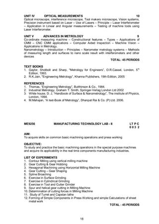 18
UNIT IV OPTICAL MEASUREMENTS 10
Optical microscope, interference microscope, Tool makers microscope, Vision systems,
Precision instrument based on Laser – Use of Lasers – Principle – Laser Interferometer
– Application in Linear and Angular measurements – Testing of machine tools using
Laser Interferometer.
UNIT V ADVANCES IN METROLOGY 9
Co-ordinate measuring machine – Constructional features – Types – Applications of
CMM – CNC CMM applications – Computer Aided Inspection – Machine Vision –
Applications in Metrology.
Nanometrology – Introduction – Principles – Nanometer metrology systems – Methods
of measuring length and surfaces to nano scale result with interferometers and other
devices
TOTAL: 45 PERIODS
TEXT BOOKS
1. Gaylor, Shotbolt and Sharp, "Metrology for Engineers”, O.R.Cassel, London, 5th
Edition, 1993.
2. R.K.Jain, "Engineering Metrology”, Khanna Publishers, 19th Edition, 2005
REFERENCES
1. Thomas, “Engineering Metrology”, Butthinson & Co., 1984.
2. Industrial Metrology, Graham T. Smith, Springer-Verlag London Ltd 2002
3. White house, D. J, “Handbook of Surface & Nanometrology”, The institute of Physics,
London, 1994.
4. M.Mahajan, “A text-Book of Metrology”, Dhanpat Rai & Co. (P) Ltd. 2006.
ME9256 MANUFACTURING TECHNOLOGY LAB - II LT P C
0 0 3 2
AIM:
To acquire skills on common basic machining operations and press working
OBJECTIVE:
To study and practice the basic machining operations in the special purpose machines
and acquire its applicability in the real time components manufacturing industries.
LIST OF EXPERIMENTS
1. Contour Milling using vertical milling machine
2. Gear Cutting & Gear Hobbing
3. Hexagonal Machining using Horizontal Milling Machine
4. Gear Cutting – Gear Shaping
5. Spline Broaching
6. Exercise in Surface Grinding
7. Exercise in Cylindrical Grinding
8. Exercise in Tool and Cutter Grinder
9. Spur and helical gear cutting in Milling Machine
10. Determination of cutting forces in Milling Machine
11. Study of Turret and Capstan lathe
12. Forming of Simple Components in Press Working and simple Calculations of sheet
metal work
TOTAL : 45 PERIODS
 