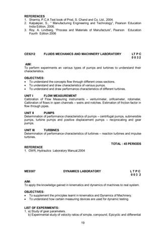 19
REFERENCES
1. Sharma, P.C.A Text book of Prod, S. Chand and Co. Ltd., 2004.
2. Kalpakjian, S., “ Manufacturing Engineering and Technology”, Pearson Education
India Edition, 2006.
3. Roy. A. Lindberg, “Process and Materials of Manufacture”, Pearson Education
Fourth Edition 2006
CE9212 FLUIDS MECHANICS AND MACHINERY LABORATORY LT P C
0 0 3 2
AIM:
To perform experiments an various types of pumps and turbines to understand their
characteristics.
OBJECTIVES:
 To understand the concepts flow through different cross sections.
 To understand and draw characteristics of various pumps.
 To understand and draw performance characteristics of different turbines.
UNIT I FLOW MEASUREMENT
Calibration of Flow Measuring instruments – venturimeter, orificemeter, rotometer,
Calibration of flows in open channels – weirs and notches. Estimation of friction factor in
flow through pipes.
UNIT II PUMPS
Determination of performance characteristics of pumps – centrifugal pumps, submersible
pumps, turbine pumps and positive displacement pumps – reciprocating and gear
pumps.
UNIT III TURBINES
Determination of performance characteristics of turbines – reaction turbines and impulse
turbines.
TOTAL : 45 PERIODS
REFERENCE
1. CWR, Hydraulics Laboratory Manual,2004
ME9307 DYNAMICS LABORATORY L T P C
0 0 3 2
AIM:
To apply the knowledge gained in kinematics and dynamics of machines to real system.
OBJECTIVES:
 To supplement the principles learnt in kinematics and Dynamics of Machinery.
 To understand how certain measuring devices are used for dynamic testing.
LIST OF EXPERIMENTS:
1. a) Study of gear parameters.
b) Experimental study of velocity ratios of simple, compound, Epicyclic and differential
 