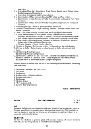 20
gear trains.
2. a) Kinematics of Four Bar, Slider Crank, Crank Rocker, Double crank, Double rocker,
Oscillating cylinder Mechanisms.
b) Kinematics of single and double universal joints.
3. a) Determination of Mass moment of inertia of Fly wheel and Axle system.
b) Determination of Mass Moment of Inertia of axisymmetric bodies using Turn Table
apparatus.
c) Determination of Mass Moment of Inertia using bifilar suspension and compound
pendulum.
4. Motorized gyroscope – Study of gyroscopic effect and couple.
5. Governor - Determination of range sensitivity, effort etc., for Watts, Porter, Proell, and
Hartnell Governors.
6. Cams – Cam profile drawing, Motion curves and study of jump phenomenon
7. a) Single degree of freedom Spring Mass System – Determination of natural
frequency and verification of Laws of springs – Damping coefficient determination.
b) Multi degree freedom suspension system – Determination of influence coefficient.
8. a) Determination of torsional natural frequency of single and Double Rotor systems.-
Undamped and Damped Natural frequencies.
b) Vibration Absorber – Tuned vibration absorber.
9. Vibration of Equivalent Spring mass system – undamped and damped vibration.
10. Whirling of shafts – Determination of critical speeds of shafts with concentrated
loads.
11. a). Balancing of rotating masses.
b). Balancing of reciprocating masses.
12. a) Transverse vibration of Free-Free beam – with and without concentrated masses.
b) Forced Vibration of Cantilever beam – Mode shapes and natural frequencies.
c) Determination of transmissibility ratio using vibrating table.
Students should be familiar with the use of the following device/equipments depending
upon availability.
1. Tachometers – Contact and non contact
2. Dial gauge
3. Stroboscope
4. Accelerometers – Vibration pickups
5. Displacement meters.
6. Oscilloscope
7. Vibration Shaker
8. F.F.T. Analyzer, and
9. Dynamic Balancing Machine.
TOTAL : 45 PERIODS
ME9264 MACHINE DRAWING LT P C
0 0 4 2
AIM:
A drawing drafted once may have to be read many times and perhaps by many persons.
The best way of learning to read drawing is to learn to prepare them. The knowledge in
machine drawing is essential tool for any one who expects to work in an industry or to
become a professional engineer.
OBJECTIVE:
To train the students to prepare good and accurate drawing of various machine
elements ,and assembly drawing of selected machine tool parts.
 
