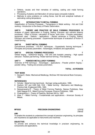 23
 Defects, causes and their remedies of welding, casting and metal forming
operations.
 Processing of plastics and fabrication of various types composite material.
 Methods to solve problems on cutting forces, tool life and analytical methods of
estimating cutting temperature.
UNIT I INTRODUCTION TO METAL FORMING 7
Classification of Forming Processes - Temperature in Metal working - Hot and Cold
working - Introduction to the theory of Plastic Deformation.
UNIT II THEORY AND PRACTICE OF BULK FORMING PROCESSES 15
Analysis of plastic deformation in Forging, Rolling, Extrusion and rod/wire drawing
processes - Effect of friction, calculation of forces, work done - Process parameters,
equipment used - Defects - applications - Recent advances in Forging, Rolling,
Extrusion and drawing processes - Experimental techniques of evaluation of friction in
metal forming.
UNIT III SHEET METAL FORMING 9
Conventional processes - H.E.R.F. techniques - Superplastic forming techniques -
Principles and process parameters - Advantages, limitations and applications.
UNIT IV SPECIAL FORMING PROCESSES 7
Orbital forging - Isothermal forging - Hot and cold Isostatic pressing - High speed
extrusion - Rubber pad forming - Water hammer forming - Fine blanking.
UNIT V POWDER METALLURGY FORMING 7
Overview of P/M technique - Advantages - applications - Powder preform forging -
powder rolling - Tooling and process parameters.
TOTAL : 45 PERIODS
TEXT BOOK
1. George E. Dieter, Mechanical Metallurgy, McGraw Hill International Book Company,
1988.
REFERENCES
1. Schuler - Metal forming hand book - Springer verlag publication, 1998.
2. Hosford, WF and CAD Dell, R.M. - Metal forming : Mechanics and Metallurgy,
Prentice Hall, Englewood Cliffs, 1993.
3. Narayanasamy,R - Theory of Metal Forming Plasticity, Narosa Publishers, New
Delhi Nagpal,G.R - Metal Forming Processes, Khanna Publishers, 1988.
4. Chakrabarthy,J - Theory of Plasticity, McGraw Hill Co, 1987.
5. Altan T - Metal Forming - Fundamentals and applications - American Society of
Metals.
MF9303 PRECISION ENGINEERING LT P C
3 0 0 3
AIM:
To enable this students to understand the concept of precision engineering, its principles
and importance as applicable to instruments and machines.
OBJECTIVE:
To provide and enhance the technical knowledge in precision engineering, its
components and applications.
 