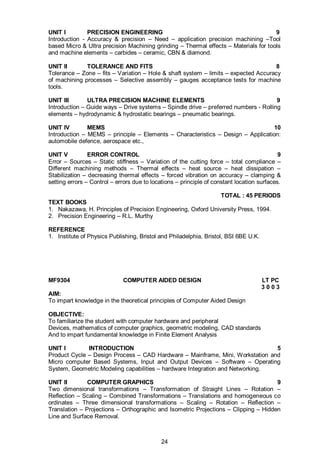 24
UNIT I PRECISION ENGINEERING 9
Introduction - Accuracy & precision – Need – application precision machining –Tool
based Micro & Ultra precision Machining grinding – Thermal effects – Materials for tools
and machine elements – carbides – ceramic, CBN & diamond.
UNIT II TOLERANCE AND FITS 8
Tolerance – Zone – fits – Variation – Hole & shaft system – limits – expected Accuracy
of machining processes – Selective assembly – gauges acceptance tests for machine
tools.
UNIT III ULTRA PRECISION MACHINE ELEMENTS 9
Introduction – Guide ways – Drive systems – Spindle drive – preferred numbers - Rolling
elements – hydrodynamic & hydrostatic bearings – pneumatic bearings.
UNIT IV MEMS 10
Introduction – MEMS – principle – Elements – Characteristics – Design – Application:
automobile defence, aerospace etc.,
UNIT V ERROR CONTROL 9
Error – Sources – Static stiffness – Variation of the cutting force – total compliance –
Different machining methods – Thermal effects – heat source – heat dissipation –
Stabilization – decreasing thermal effects – forced vibration on accuracy – clamping &
setting errors – Control – errors due to locations – principle of constant location surfaces.
TOTAL : 45 PERIODS
TEXT BOOKS
1. Nakazawa, H. Principles of Precision Engineering, Oxford University Press, 1994.
2. Precision Engineering – R.L. Murthy
REFERENCE
1. Institute of Physics Publishing, Bristol and Philadelphia, Bristol, BSI 6BE U.K.
MF9304 COMPUTER AIDED DESIGN LT PC
3 0 0 3
AIM:
To impart knowledge in the theoretical principles of Computer Aided Design
OBJECTIVE:
To familiarize the student with computer hardware and peripheral
Devices, mathematics of computer graphics, geometric modeling, CAD standards
And to impart fundamental knowledge in Finite Element Analysis
UNIT I INTRODUCTION 5
Product Cycle – Design Process – CAD Hardware – Mainframe, Mini, Workstation and
Micro computer Based Systems, Input and Output Devices – Software – Operating
System, Geometric Modeling capabilities – hardware Integration and Networking.
UNIT II COMPUTER GRAPHICS 9
Two dimensional transformations – Transformation of Straight Lines – Rotation –
Reflection – Scaling – Combined Transformations – Translations and homogeneous co
ordinates – Three dimensional transformations – Scaling – Rotation – Reflection –
Translation – Projections – Orthographic and Isometric Projections – Clipping – Hidden
Line and Surface Removal.
 