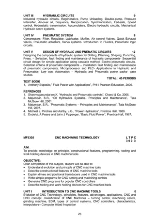 26
UNIT III HYDRAULIC CIRCUITS 9
Industrial hydraulic circuits- Regenerative, Pump Unloading, Double-pump, Pressure
Intensifier, Air-over oil, Sequence, Reciprocation, Synchronization, Fail-safe, Speed
control, Hydrostatic transmission, Accumulators, Electro hydraulic circuits, Mechanical
Hydraulic servo systems.
UNIT IV PNEUMATIC SYSTEM 8
Compressors- Filter, Regulator, Lubricator, Muffler, Air control Valves, Quick Exhaust
valves, Pneumatic actuators, Servo systems. Introduction to Fluidics, Pneumatic logic
circuits.
UNIT V DESIGN OF HYDRALIC AND PNEMATIC CIRCUITS 12
Designing the components of hydraulic system for Drilling, Planning, Shaping, Punching,
Press. – Selection, fault finding and maintenance of hydraulic components- Sequential
circuit design for simple application using cascade method, Electro pneumatic circuits.
Selection criteria of pneumatic components – Installation fault finding and maintenance
of pneumatic components. Microprocessor and PLC- Applications in Hydraulic and
Pneumatics- Low cost Automation – Hydraulic and Pneumatic power packs- case
studies.
TOTAL : 45 PERIODS
TEXT BOOK
1. Anthony Esposito,” Fluid Power with Applications”, PHI / Pearson Education, 2005.
REFRENCES
1. Shanmugasundaram.K, “Hydraulic and Pneumatic controls”, Chand & Co, 2006.
2. Majumdar, S.R., “Oil Hydraulics Systems- Principles and Maintenance”, Tata
McGraw Hill, 2001
3. Majumdar, S.R., “Pneumatic Systems – Principles and Maintenance”, Tata McGraw
Hill, 2007.
4. Micheal J, Pinches and Ashby, J.G., “Power Hydraulics”, Prentice Hall, 1989.
5. Dudelyt, A Pease and John J Pippenger, “Basic Fluid Power”, Prentice Hall, 1987.
MF9305 CNC MACHINING TECHNOLOGY L T P C
3 0 0 3
AIM:
To provide knowledge on principle, constructional features, programming, tooling and
work holding devices in CNC machine tools
OBJECTIVE:
Upon completion of this subject, student will be able to:
 Understand evolution and principle of CNC machine tools
 Describe constructional features of CNC machine tools
 Explain drives and positional transducers used in CNC machine tools
 Write simple programs for CNC turning and machining centres
 Generate CNC programs for popular CNC controllers
 Describe tooling and work holding devices for CNC machine tools
UNIT I INTRODUCTION TO CNC MACHINE TOOLS 6
Evolution of CNC Technology, principles, features, advantages, applications, CNC and
DNC concept, classification of CNC Machines – turning centre, machining centre,
grinding machine, EDM, types of control systems, CNC controllers, characteristics,
interpolators– Computer Aided Inspection
 