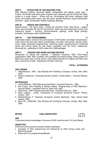 27
UNIT II STRUCTURE OF CNC MACHINE TOOL 10
CNC Machine building, structural details, configuration and design, guide ways –
Friction, Anti friction and other types of guide ways, elements used to convert the rotary
motion to a linear motion – Screw and nut, recirculating ball screw, planetary roller
screw, recirculating roller screw, rack and pinion, spindle assembly, torque transmission
elements – gears, timing belts, flexible couplings, Bearings.
UNIT III DRIVES AND CONTROLS 9
Spindle drives – DC shunt motor, 3 phase AC induction motor, feed drives – stepper
motor, servo principle, DC and AC servomotors, Open loop and closed loop control, Axis
measuring system – synchro, synchro-resolver, gratings, moiré fringe gratings,
encoders, inductosysn, laser interferometer.
UNIT IV CNC PROGRAMMING 11
Coordinate system, structure of a part program, G & M Codes, tool length compensation,
cutter radius and tool nose radius compensation, do loops, subroutines, canned cycles,
mirror image, parametric programming, machining cycles, programming for machining
centre and turning centre for well known controllers such as Fanuc, Heidenhain,
Sinumerik etc., generation of CNC codes from CAM packages.
UNIT V TOOLING AND WORK HOLDING DEVICES 9
Introduction to cutting tool materials – Carbides, Ceramics, CBN, PCD–inserts
classification- PMK, NSH, qualified, semi qualified and preset tooling, tooling system for
Machining centre and Turning centre, work holding devices for rotating and fixed work
parts, economics of CNC, maintenance of CNC machines.
TOTAL : 45 PERIODS
TEXT BOOKS
1. “Mechatronics”, HMT, Tata McGraw-Hill Publishing Company Limited, New Delhi,
2005.
2. Warren S.Seamers, “Computer Numeric Control”, Fourth Edition – Thomson Delmar,
2002.
REFERENCES
1. James Madison, “CNC Machining Hand Book”, Industrial Press Inc., 1996.
2. Ken Evans, John Polywka & Stanley Gabrel, “Programming of CNC Machines”,
Second Edition – Industrial Press Inc, New York, 2002
3. Peter Smid, “CNC Programming Hand book”, Industrial Press Inc., 2000
4. Berry Leathan – Jones, “Introduction to Computer Numerical Control”, Pitman,
London, 1987.
5. Radhakrishnan P “Computer Numerical Control Machines”, New Central Book
Agency, 2002.
6. Rao P.N., CAD/CAM, Tata McGraw-Hill Publishing Company Limited, New Delhi,
2002.
MF9306 CAM LABORATORY L T P C
0 0 4 2
AIM:
To provide practical knowledge in the area of CNC machine tools, PLC and Robots.
OBJECTIVE:
At the end of the course the student should understand
 Concepts of CNC programming and Machining on CNC turning center and
Machining center
 Robot and PLC programming Methods
 