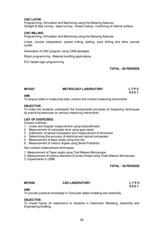 28
CNC LATHE
Programming, Simulation and Machining using the following features:
Straight & step turning - taper turning - thread cutting - machining of internal surface.
CNC MILLING
Programming, Simulation and Machining using the following features:
Linear, circular interpolation, pocket milling, slotting, peck drilling and other canned
cycles
Generation of CNC program using CAM packages
Robot programming - Material handling applications
PLC ladder logic programming
TOTAL : 60 PERIODS
MF9307 METROLOGY LABORATORY L T P C
0 0 2 1
AIM:
To acquire skills in measuring basic contact and contact measuring instruments
OBJECTIVE:
To make the students understand the fundamental principles of measuring techniques
by practicing exercises on various measuring instruments.
LIST OF EXERCISES:
Contact methods:
1. Linear and Angular measurement using Autocollimator.
2. Measurement of composite error using gear tester.
3. Calibration of optical comparator and measurement of dimension
4. Determining the accuracy of electrical and optical comparator.
5. Measurement of taper angle using sine bar.
6. Measurement of various angles using Bevel Protractor.
Non-contact measurement techniques:
1. Measurement of Taper angle using Tool Makers Microscope.
2. Measurement of various elements of screw thread using Tools Makers Microscope.
3. Experiments in CMM.
TOTAL : 30 PERIODS
MF9308 CAD LABORATORY L T P C
0 0 2 1
AIM:
To provide practical knowledge in Computer aided modeling and assembly
OBJECTIVE:
To impart hands on experience to students in Geometric Modeling, Assembly and
Engineering Drafting.
 