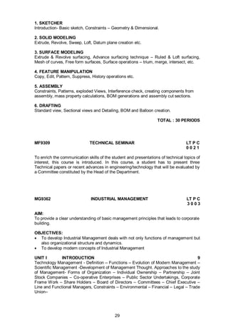 29
1. SKETCHER
Introduction- Basic sketch, Constraints – Geometry & Dimensional.
2. SOLID MODELING
Extrude, Revolve, Sweep, Loft, Datum plane creation etc.
3. SURFACE MODELING
Extrude & Revolve surfacing, Advance surfacing technique – Ruled & Loft surfacing,
Mesh of curves, Free form surfaces, Surface operations – trium, merge, intersect, etc.
4. FEATURE MANIPULATION
Copy, Edit, Pattern, Suppress, History operations etc.
5. ASSEMBLY
Constraints, Patterns, exploded Views, Interference check, creating components from
assembly, mass property calculations, BOM generations and assembly cut sections.
6. DRAFTING
Standard view, Sectional views and Detailing, BOM and Balloon creation.
TOTAL : 30 PERIODS
MF9309 TECHNICAL SEMINAR LT P C
0 0 2 1
To enrich the communication skills of the student and presentations of technical topics of
interest, this course is introduced. In this course, a student has to present three
Technical papers or recent advances in engineering/technology that will be evaluated by
a Committee constituted by the Head of the Department.
MG9362 INDUSTRIAL MANAGEMENT LT P C
3 0 0 3
AIM:
To provide a clear understanding of basic management principles that leads to corporate
building.
OBJECTIVES:
 To develop Industrial Management deals with not only functions of management but
also organizational structure and dynamics.
 To develop modern concepts of Industrial Management
UNIT I INTRODUCTION 9
Technology Management - Definition – Functions – Evolution of Modern Management –
Scientific Management -Development of Management Thought. Approaches to the study
of Management- Forms of Organization – Individual Ownership – Partnership – Joint
Stock Companies – Co-operative Enterprises – Public Sector Undertakings, Corporate
Frame Work – Share Holders – Board of Directors – Committees – Chief Executive –
Line and Functional Managers, Constraints – Environmental – Financial – Legal – Trade
Union–
 