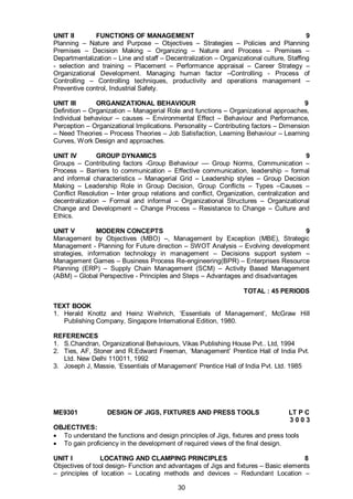 30
UNIT II FUNCTIONS OF MANAGEMENT 9
Planning – Nature and Purpose – Objectives – Strategies – Policies and Planning
Premises – Decision Making – Organizing – Nature and Process – Premises –
Departmentalization – Line and staff – Decentralization – Organizational culture, Staffing
- selection and training – Placement – Performance appraisal – Career Strategy –
Organizational Development. Managing human factor –Controlling - Process of
Controlling – Controlling techniques, productivity and operations management –
Preventive control, Industrial Safety.
UNIT III ORGANIZATIONAL BEHAVIOUR 9
Definition – Organization – Managerial Role and functions – Organizational approaches,
Individual behaviour – causes – Environmental Effect – Behaviour and Performance,
Perception – Organizational Implications. Personality – Contributing factors – Dimension
– Need Theories – Process Theories – Job Satisfaction, Learning Behaviour – Learning
Curves, Work Design and approaches.
UNIT IV GROUP DYNAMICS 9
Groups – Contributing factors -Group Behaviour –– Group Norms, Communication –
Process – Barriers to communication – Effective communication, leadership – formal
and informal characteristics – Managerial Grid – Leadership styles – Group Decision
Making – Leadership Role in Group Decision, Group Conflicts – Types –Causes –
Conflict Resolution – Inter group relations and conflict, Organization, centralization and
decentralization – Formal and informal – Organizational Structures – Organizational
Change and Development – Change Process – Resistance to Change – Culture and
Ethics.
UNIT V MODERN CONCEPTS 9
Management by Objectives (MBO) –, Management by Exception (MBE), Strategic
Management - Planning for Future direction – SWOT Analysis – Evolving development
strategies, information technology in management – Decisions support system –
Management Games – Business Process Re-engineering(BPR) – Enterprises Resource
Planning (ERP) – Supply Chain Management (SCM) – Activity Based Management
(ABM) – Global Perspective - Principles and Steps – Advantages and disadvantages
TOTAL : 45 PERIODS
TEXT BOOK
1. Herald Knottz and Heinz Weihrich, ‘Essentials of Management’, McGraw Hill
Publishing Company, Singapore International Edition, 1980.
REFERENCES
1. S.Chandran, Organizational Behaviours, Vikas Publishing House Pvt.. Ltd, 1994
2. Ties, AF, Stoner and R.Edward Freeman, ‘Management’ Prentice Hall of India Pvt.
Ltd. New Delhi 110011, 1992
3. Joseph J, Massie, ‘Essentials of Management’ Prentice Hall of India Pvt. Ltd. 1985
ME9301 DESIGN OF JIGS, FIXTURES AND PRESS TOOLS LT P C
3 0 0 3
OBJECTIVES:
 To understand the functions and design principles of Jigs, fixtures and press tools
 To gain proficiency in the development of required views of the final design.
UNIT I LOCATING AND CLAMPING PRINCIPLES 8
Objectives of tool design- Function and advantages of Jigs and fixtures – Basic elements
– principles of location – Locating methods and devices – Redundant Location –
 