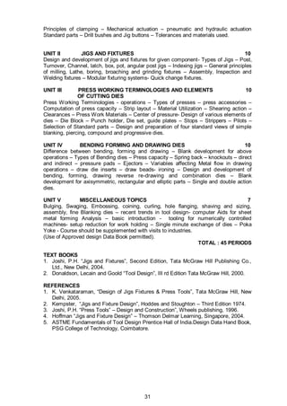 31
Principles of clamping – Mechanical actuation – pneumatic and hydraulic actuation
Standard parts – Drill bushes and Jig buttons – Tolerances and materials used.
UNIT II JIGS AND FIXTURES 10
Design and development of jigs and fixtures for given component- Types of Jigs – Post,
Turnover, Channel, latch, box, pot, angular post jigs – Indexing jigs – General principles
of milling, Lathe, boring, broaching and grinding fixtures – Assembly, Inspection and
Welding fixtures – Modular fixturing systems- Quick change fixtures.
UNIT III PRESS WORKING TERMINOLOGIES AND ELEMENTS 10
OF CUTTING DIES
Press Working Terminologies - operations – Types of presses – press accessories –
Computation of press capacity – Strip layout – Material Utilization – Shearing action –
Clearances – Press Work Materials – Center of pressure- Design of various elements of
dies – Die Block – Punch holder, Die set, guide plates – Stops – Strippers – Pilots –
Selection of Standard parts – Design and preparation of four standard views of simple
blanking, piercing, compound and progressive dies.
UNIT IV BENDING FORMING AND DRAWING DIES 10
Difference between bending, forming and drawing – Blank development for above
operations – Types of Bending dies – Press capacity – Spring back – knockouts – direct
and indirect – pressure pads – Ejectors – Variables affecting Metal flow in drawing
operations – draw die inserts – draw beads- ironing – Design and development of
bending, forming, drawing reverse re-drawing and combination dies – Blank
development for axisymmetric, rectangular and elliptic parts – Single and double action
dies.
UNIT V MISCELLANEOUS TOPICS 7
Bulging, Swaging, Embossing, coining, curling, hole flanging, shaving and sizing,
assembly, fine Blanking dies – recent trends in tool design- computer Aids for sheet
metal forming Analysis – basic introduction - tooling for numerically controlled
machines- setup reduction for work holding – Single minute exchange of dies – Poka
Yoke - Course should be supplemented with visits to industries.
(Use of Approved design Data Book permitted).
TOTAL : 45 PERIODS
TEXT BOOKS
1. Joshi, P.H. “Jigs and Fixtures”, Second Edition, Tata McGraw Hill Publishing Co.,
Ltd., New Delhi, 2004.
2. Donaldson, Lecain and Goold “Tool Design”, III rd Edition Tata McGraw Hill, 2000.
REFERENCES
1. K. Venkataraman, “Design of Jigs Fixtures & Press Tools”, Tata McGraw Hill, New
Delhi, 2005.
2. Kempster, “Jigs and Fixture Design”, Hoddes and Stoughton – Third Edition 1974.
3. Joshi, P.H. “Press Tools” – Design and Construction”, Wheels publishing, 1996.
4. Hoffman “Jigs and Fixture Design” – Thomson Delmar Learning, Singapore, 2004.
5. ASTME Fundamentals of Tool Design Prentice Hall of India.Design Data Hand Book,
PSG College of Technology, Coimbatore.
 