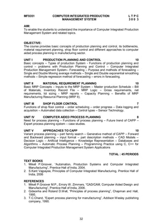 32
MF9351 COMPUTER INTEGRATED PRODUCTION L T P C
MANAGEMENT SYSTEM 3 0 0 3
AIM:
To enable the students to understand the importance of Computer Integrated Production
Management System and related topics.
OBJECTIVE:
The course provides basic concepts of production planning and control, its bottlenecks,
material requirement planning, shop floor control and different approaches to computer
aided process planning in manufacturing sector.
UNIT I PRODUCTION PLANNING AND CONTROL 10
Basic concepts – Types of production System - Functions of production planning and
control – problems with Production Planning and Control – Computer Integrated
Production Management System– Forecasting – Purpose and methods of forecasting –
Single and Double Moving average methods – Single and Double exponential smoothing
methods – Simple regression method of forecasting – errors in forecasting.
UNIT II MATERIAL REQUIREMENT PLANNING 10
Basic MRP Concepts – Inputs to the MRP System – Master production Schedule – Bill
of Materials, Inventory Record File – MRP Logic – Gross requirements, net
requirements, lot sizing - MRP reports – Capacity Planning – Benefits of MRP
Manufacturing Resource Planning (MRP II).
UNIT III SHOP FLOOR CONTROL 7
Functions of shop floor control – order scheduling – order progress – Data logging and
acquisition – Automated data collection – Control types – Sensor Technology.
UNIT IV COMPUTER AIDED PROCESS PLANNING 8
Need for process planning – Functions of process planning – Future trend of CAPP –
Expert process planning system – case studies.
UNIT V APPROACHES TO CAPP 10
Variant process planning – part family search – Generative method of CAPP – Forward
and Backward planning – input format – part description methods – CAD Models –
Decision Logic – Artificial Intelligence – Knowledge Representation – Databases and
Algorithms – Automatic Process Planning – Programming Practice using C, C++ for
Computer Integrated Production Management System Applications
TOTAL : 45 PERIODS
TEXT BOOKS
1. Mikell P.Groover, “Automation, Production Systems and Computer Integrated
Manufacturing”, Prentice Hall of India, 2004.
2. S.Kant Vajpayee, Principles of Computer Integrated Manufacturing, Prentice Hall of
India, 2006
REFERENCES
1. Mikell P.Groover M.P., Emory W. Zimmers, “CAD/CAM, Computer Aided Design and
Manufacturing”, Prentice Hall of India, 2006.
2. Gideonha and Roland D.Well, “Principles of process planning”, Chapman and Hall,
1995.
3. T.C.Chand, “Expert process planning for manufacturing”, Addison Wesley publishing
company, 1990.
 