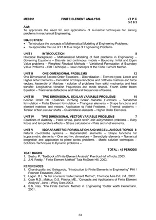 33
ME9351 FINITE ELEMENT ANALYSIS LT P C
3 0 0 3
AIM:
To appreciate the need for and applications of numerical techniques for solving
problems in mechanical Engineering.
OBJECTIVES:
 To introduce the concepts of Mathematical Modeling of Engineering Problems.
 To appreciate the use of FEM to a range of Engineering Problems.
UNIT I INTRODUCTION 8
Historical Background – Mathematical Modeling of field problems in Engineering –
Governing Equations – Discrete and continuous models – Boundary, Initial and Eigen
Value problems – Weighted Residual Methods – Variational Formulation of Boundary
Value Problems – Ritz Technique – Basic concepts of the Finite Element Method.
UNIT II ONE-DIMENSIONAL PROBLEMS 12
One Dimensional Second Order Equations – Discretization – Element types- Linear and
Higher order Elements – Derivation of Shape functions and Stiffness matrices and force
vectors. Assembly of Matrices - solution of problems from solid mechanics and heat
transfer- Longitudinal vibration frequencies and mode shapes. Fourth Order Beam
Equation – Transverse deflections and Natural frequencies of beams.
UNIT III TWO DIMENSIONAL SCALAR VARIABLE PROBLEMS 10
Second Order 2D Equations involving Scalar Variable Functions – Variational
formulation – Finite Element formulation – Triangular elements – Shape functions and
element matrices and vectors. Application to Field Problems - Thermal problems –
Torsion of Non circular shafts – Quadrilateral elements – Higher Order Elements.
UNIT IV TWO DIMENSIONAL VECTOR VARIABLE PROBLEMS 7
Equations of elasticity – Plane stress, plane strain and axisymmetric problems – Body
forces and temperature effects – Stress calculations - Plate and shell elements.
UNIT V ISOPARAMETRIC FORMULATION AND MISCELLANEOUS TOPICS 8
Natural co-ordinate systems – Isoparametric elements – Shape functions for
isoparametric elements – One and two dimensions – Serendipity elements – Numerical
integration and application to plane stress problems - Matrix solution techniques –
Solutions Techniques to Dynamic problems –
TOTAL : 45 PERIODS
TEXT BOOKS
1. Seshu. P. “Textbook of Finite Element Analysis” Prentice Hall of India, 2003.
2. J.N. Reddy, “ Finite Element Method” Tata McGraw Hill, 2003.
REFERENCES
1. Chandrupatla and Belegundu, “Introduction to Finite Elements in Engineering” PHI /
Pearson Education, 2003.
2. Logan. D.L. “A first course in Finite Element Method”, Thomson Asia Pvt. Ltd., 2002.
3. Cook R.D., Malkus. D.S. Plesha, ME., “Concepts and Applications of Finite Element
Analysis”, John – Wiley Sons 2003.
4. S.S. Rao, “The Finite Element Method in Engineering “Butter worth Heinemann,
2001.
 