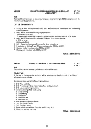 35
ME9358 MICROPROCESSOR AND MICRO CONTROLLER LT P C
LABORATORY 0 0 4 2
AIM:
To impart the knowledge on assembly language programming in 8085 microprocesor, its
interfacing and applications,
LIST OF EXPERIMENTS
1. Study of 8085 Microprocessor and 8051 Microcontroller trainer kits and identifying
the components.
2. 8085 and 8051 Assembly language programs
i) Arithmetic operation
ii) Ascending/descending order and finding largest/ smallest number in an array.
3. 8085 and 8051 Assembly Language Program for code conversion
i) BCD to binary
ii) binary to BCD
4. 8051 Assembly Language Program for timer operations.
5. Interfacing of 8 bit A/D and D/A converters using 8085 and 8051
6. Stepper motor interface using 8085 and 8051
7. Display unit interface with 8051 and 8051
TOTAL : 60 PERIODS
MF9352 ADVANCED MACHINE TOOLS LABORATORY LT P C
0 0 4 2
AIM:
To provide practical knowledge in Advanced machine tools
OBJECTIVE:
At the end of the course the students will be able to understand principle of working of
advanced machine tools.
Simple exercises using the following machines:
1. CNC Wire cut EDM
2. CNC Precision grinding machine (surface and cylindrical)
3. CNC Laser engraving machine
4. Micro machining of 3D parts using
a. Micro Turning
b. Micro Milling
c. Micro EDM
d. Micro WEDM
e. Micro WEDG
5. 3D Rapid Prototyping machine
6. CNC Machining centre
7. CNC Turning centre
8. Super finishing machines (Lapping and honing etc)
9. Ultrasonic welding machine
TOTAL : 60 PERIODS
 