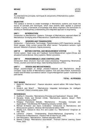 38
ME9402 MECHATRONICS LT P C
3 0 0 3
AIM
To understand the principles, techniques & components of Mechatronics system
And its design
OBJECTIVE
This syllabus is formed to create knowledge in Mechatronic systems and impart the
source of concepts and techniques, which have recently been applied in practical
situation. It gives a framework of knowledge that allows engineers and technicians to
develop an interdisciplinary understanding and integrated approach to engineering.
UNIT I INTRODUCTION 5
Introduction to Mechatronics- Systems- Concepts of Mechatronics approach-Need for
Mechatronics- Emerging area of Mechatronics- Classification of Mechatronics.
UNIT II SENSORS AND TRANSDUCERS 12
Introduction – Performance Terminology- Potentiometers-LVDT-Capacitance sensors-
Strain gauges- Eddy current sensor-Hall effect sensor- Temperature sensors- Light
sensors- Selection of sensors- Signal processing
UNIT III MOTION CONTROL AND MEASUREMENT SYSTEM 12
Control system- Open Loop and Feedback Control-Measurement system-Drives and
actuators-Control devices- Servo systems- Motion converters.
UNIT IV PROGRAMMABLE LOGIC CONTROLLERS 8
Introduction- Basic structure- Input and output processing- Programming- Mnemonics-
Timers, counters and internal relays- Data handling-Selection of PLC.
UNIT V DESIGN AND MECHATRONICS 8
Design process-stages of design process-Traditional and Mechatronics design
concepts- Case studies of Mechatronics systems- Pick and place Robot- Autonomous
mobile robot-Wireless suriviellance balloon- Engine Management system- Automatic car
park barrier.
TOTAL : 45 PERIODS
TEXT BOOKS
1. Bolton,W, “Mechatronics” , Pearson education, second edition, fifth Indian Reprint,
2003
2. Smaili.A and Mrad.F , "Mechatronics integrated technologies for intelligent
machines", Oxford university press, 2008
REFERENCES
1. Godfrey C. Onwubolu, "Mechatronics Principles and Applications", Elsevier, 2006
2. Devadas Shetty and Richard A.Kolk, “Mechatronics systems design”, PWS
Publishing company 2007.
3. Nitaigour Premchand Mahalik, “Mechatronics Principles, Concepts and
Applicatlions” Tata McGraw-Hill Publishing company Limited, 2003.
4. Michael B.Histand and Davis G.Alciatore,” Introduction to Mechatronics and
Measurement systems”. McGraw Hill International edition,1999.
5. Bradley D.A, Dawson.D, Buru N.C and Loader A.J, “Mechatronics” Chapman an
Hall, 1993.
6. Lawrence J.Kamm, “Understanding Electro-Mechanical Engineering – An
Introduction to Mechatronics”, Prentice Hall of India Pvt Ltd, 2000.
7. Dan Necsulescu, “Mechatronics”, Pearson education,2002.
8. Newton C.Braga, “Mechatronics Sourcebook”, Thomson Delmar Learning, Eswar
Press, 2003.
 