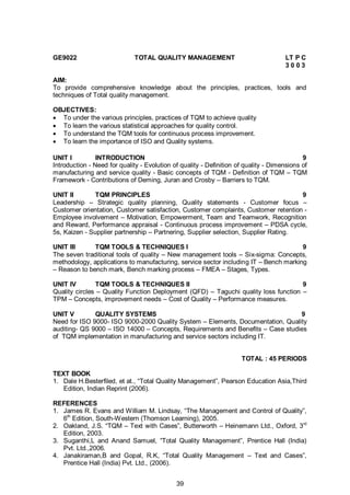 39
GE9022 TOTAL QUALITY MANAGEMENT LT P C
3 0 0 3
AIM:
To provide comprehensive knowledge about the principles, practices, tools and
techniques of Total quality management.
OBJECTIVES:
 To under the various principles, practices of TQM to achieve quality
 To learn the various statistical approaches for quality control.
 To understand the TQM tools for continuous process improvement.
 To learn the importance of ISO and Quality systems.
UNIT I INTRODUCTION 9
Introduction - Need for quality - Evolution of quality - Definition of quality - Dimensions of
manufacturing and service quality - Basic concepts of TQM - Definition of TQM – TQM
Framework - Contributions of Deming, Juran and Crosby – Barriers to TQM.
UNIT II TQM PRINCIPLES 9
Leadership – Strategic quality planning, Quality statements - Customer focus –
Customer orientation, Customer satisfaction, Customer complaints, Customer retention -
Employee involvement – Motivation, Empowerment, Team and Teamwork, Recognition
and Reward, Performance appraisal - Continuous process improvement – PDSA cycle,
5s, Kaizen - Supplier partnership – Partnering, Supplier selection, Supplier Rating.
UNIT III TQM TOOLS & TECHNIQUES I 9
The seven traditional tools of quality – New management tools – Six-sigma: Concepts,
methodology, applications to manufacturing, service sector including IT – Bench marking
– Reason to bench mark, Bench marking process – FMEA – Stages, Types.
UNIT IV TQM TOOLS & TECHNIQUES II 9
Quality circles – Quality Function Deployment (QFD) – Taguchi quality loss function –
TPM – Concepts, improvement needs – Cost of Quality – Performance measures.
UNIT V QUALITY SYSTEMS 9
Need for ISO 9000- ISO 9000-2000 Quality System – Elements, Documentation, Quality
auditing- QS 9000 – ISO 14000 – Concepts, Requirements and Benefits – Case studies
of TQM implementation in manufacturing and service sectors including IT.
TOTAL : 45 PERIODS
TEXT BOOK
1. Dale H.Besterfiled, et at., “Total Quality Management”, Pearson Education Asia,Third
Edition, Indian Reprint (2006).
REFERENCES
1. James R. Evans and William M. Lindsay, “The Management and Control of Quality”,
6th
Edition, South-Western (Thomson Learning), 2005.
2. Oakland, J.S. “TQM – Text with Cases”, Butterworth – Heinemann Ltd., Oxford, 3rd
Edition, 2003.
3. Suganthi,L and Anand Samuel, “Total Quality Management”, Prentice Hall (India)
Pvt. Ltd.,2006.
4. Janakiraman,B and Gopal, R.K, “Total Quality Management – Text and Cases”,
Prentice Hall (India) Pvt. Ltd., (2006).
 