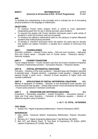 4
MA9211 MATHEMATICS III LT P C
(Common to all branches of B.E. / B.Tech Programmes) 3 1 0 4
AIM:
To facilitate the understanding of the principles and to cultivate the art of formulating
physical problems in the language of mathematics.
OBJECTIVES:
 To introduce Fourier series analysis which is central to many applications
inengineering apart from its use in solving boundary value problems
 To acquaint the student with Fourier transform techniques used in wide variety of
situations in which the functions used are not periodic
 To introduce the effective mathematical tools for the solutions of partial differential
equations that model physical processes
 To develop Z- transform techniques which will perform the same task for discrete
time systems as Laplace Transform, a valuable aid in analysis of continuous time
systems
UNIT I FOURIER SERIES 9+3
Dirichlet’s conditions – General Fourier series – Odd and even functions – Half-range
Sine and Cosine series – Complex form of Fourier series – Parseval’s identity –
Harmonic Analysis.
UNIT II FOURIER TRANSFORM 9+3
Fourier integral theorem – Fourier transform pair-Sine and Cosine transforms Properties
– Transform of elementary functions – Convolution theorem – Parseval’s identity.
UNIT III PARTIAL DIFFERENTIAL EQUATIONS 9+3
Formation – Solutions of first order equations – Standard types and Equations reducible
to standard types – Singular solutions – Lagrange’s Linear equation – Integral surface
passing through a given curve – Solution of linear equations of higher order with
constant coefficients.
UNIT IV APPLICATIONS OF PARTIAL DIFFERENTIAL EQUATIONS 9+3
Method of separation of Variables – Solutions of one dimensional wave equation and
one-dimensional heat equation – Steady state solution of two-dimensional heat equation
– Fourier series solutions in Cartesian coordinates.
UNIT V Z – TRANSFORM AND DIFFERENCE EQUATIONS 9+3
Z-transform – Elementary properties – Inverse Z-transform – Convolution theorem –
Initial and Final value theorems – Formation of difference equation – Solution of
difference equation using Z-transform.
L: 45, T: 15, TOTAL : 60 PERIODS
TEXT BOOK
1. Grewal, B.S. “Higher Engineering Mathematics”, Khanna Publications (2007)
REFERENCES
1. Glyn James, “Advanced Modern Engineering Mathematics, Pearson Education
(2007)
2. Ramana, B.V. “Higher Engineering Mathematics” Tata McGraw Hill (2007).
3. Bali, N.P. and Manish Goyal, “A Text Book of Engineering 7th Edition (2007)
Lakshmi Publications (P) Limited, New Delhi.
 
