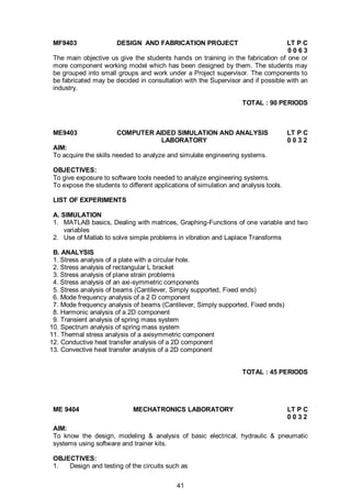 41
MF9403 DESIGN AND FABRICATION PROJECT LT P C
0 0 6 3
The main objective us give the students hands on training in the fabrication of one or
more component working model which has been designed by them. The students may
be grouped into small groups and work under a Project supervisor. The components to
be fabricated may be decided in consultation with the Supervisor and if possible with an
industry.
TOTAL : 90 PERIODS
ME9403 COMPUTER AIDED SIMULATION AND ANALYSIS LT P C
LABORATORY 0 0 3 2
AIM:
To acquire the skills needed to analyze and simulate engineering systems.
OBJECTIVES:
To give exposure to software tools needed to analyze engineering systems.
To expose the students to different applications of simulation and analysis tools.
LIST OF EXPERIMENTS
A. SIMULATION
1. MATLAB basics, Dealing with matrices, Graphing-Functions of one variable and two
variables
2. Use of Matlab to solve simple problems in vibration and Laplace Transforms
B. ANALYSIS
1. Stress analysis of a plate with a circular hole.
2. Stress analysis of rectangular L bracket
3. Stress analysis of plane strain problems
4. Stress analysis of an axi-symmetric components
5. Stress analysis of beams (Cantilever, Simply supported, Fixed ends)
6. Mode frequency analysis of a 2 D component
7. Mode frequency analysis of beams (Cantilever, Simply supported, Fixed ends)
8. Harmonic analysis of a 2D component
9. Transient analysis of spring mass system
10. Spectrum analysis of spring mass system
11. Thermal stress analysis of a axisymmetric component
12. Conductive heat transfer analysis of a 2D component
13. Convective heat transfer analysis of a 2D component
TOTAL : 45 PERIODS
ME 9404 MECHATRONICS LABORATORY LT P C
0 0 3 2
AIM:
To know the design, modeling & analysis of basic electrical, hydraulic & pneumatic
systems using software and trainer kits.
OBJECTIVES:
1. Design and testing of the circuits such as
 