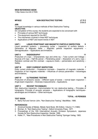 44
WEB REFERENCE BOOK
1.http://www.me.mit/.2.7444.
MF9022 NON DESTRUCTIVE TESTING LT P C
3 0 0 3
AIM:
To impart knowledge in various methods of Non Destructive Testing
OBJECTIVE:
On completion of this course, the students are expected to be conversant with
 Principles of various NDT techniques
 The equipment required for the NDT
 The mechanism involved in there NDT techniques
 Applications of NDT and recent trends in NDT
UNIT I LIQUID PENETRANT AND MAGNETIC PARTICLE INSPECTION 9
Liquid penetrant systems – processing cycles – inspection of surface defects –
Generation of Magnetic fields – Magnetic particle inspection equipments –
Demagnetization – Applications and limitations.
UNIT II RADIOGRAPHY 11
Production of x-rays – Characteristic rays and white ray – Tube current and Voltage –
Sources of 8 rays – Half life period – Penetrating power – Absorption of x and y rays –
Radiation contrast and film contrast – exposure charts – pentameters and sensitivity –
Safety.
UNIT III EDDY CURRENT INSPECTION 7
Eddy current production – Impedance concepts – Inspection of magnetic materials –
Inspection of non magnetic materials – influences of various parameters – Advantages
and limitations.
UNIT IV ULTRASONIC TESTING 10
Production of ultrasonic waves – Different types of waves – normal beam inspection –
Angle beam inspection – thickness measurements – Applications.
UNIT V RECENT TECHNIQUES 8
Non destructive inspection– Instrumentation for non destructive testing – Principles of
holography- Principle of acoustic emission – Applications of holographic techniques–
advantages and limitations – Other techniques.
TOTAL : 45 PERIODS
TEXT BOOK
1. Barry Hull and Vernon John, “Non Destructive Testing”, MacMillan, 1988.
REFERENCES
1. Americal Society of Metals, Metals Hand Book, 9th Edition, Volume 11 (1980)
2. Birchan, D, “Non Destructive Testing”, Oxford University Press, 1977.
3. Proceedings of the 10th International Acoustic Emission Symposium, Japanese
Society for Non Destructive Inspection, Sendai, 1990.
4. Holler, P., “New Procedures in Non Destructive Testing” Springer Verlag, 1983.
 