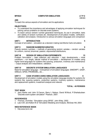 46
MF9024 COMPUTER SIMULATION LT P C
3 0 0 3
AIM:
To teach the various aspects of simulation and its applications
OBJECTIVES:
 To understand the importance and advantages of applying simulation techniques for
solving various problems on discrete event systems.
 To teach various random number generation techniques, its use in simulation, tests
and validity of random numbers etc. Development of simulation models, verification,
validation and analysis. Introduction to various simulation languages and comparison
UNIT I INTRODUCTION 5
Concept of simulation – simulation as a decision making tool-Monte Carlo simulation.
UNIT II RANDOM NUMBERS/VARIATES 9
Pseudo random numbers – methods of generating random variates – random variates
for uniform, normal, binominal, passion, exponential distributions.
UNIT III DESIGN OF SIMULATION EXPERIMENTS 15
Problem formulation – data collection and reduction – logic developments – initial
conditions – run length, tabular method of simulation – development of models using
higher level languages for systems like queuing, production, inventory and maintenance
– output analysis and interpretation, validation.
UNIT IV DISCRETE SYSTEM SIMULATION LANGUAGES 8
Need for simulation language – Comparison of simulation languages: SIMCRIPT, GASP,
SIMULA, GPSS, PROMODEL, etc…
UNIT V CASE STUDIES USING SIMULATION LANGUAGES 8
Development of simulation models using the simulation language studies for systems for
systems like, queuing systems, production systems, inventory systems, maintenance
and replacement systems, investment analysis and network.
TOTAL : 45 PERIODS
TEXT BOOK
1. Jerry Banks and John S.Carson, Barry L Nelson, David M.Nicol, P.Shahabudeen
“Discrete event system simulation”’ Pearson, 2007.
REFERENCES
1. Thomas J.Schriber, “Simulation using GPSS”, John Wiley, 2002.
2. Law A.M. and Kelton W.D “Simulation Modeling and Analysis, McGraw Hill, 2003
WEB REFERENCE BOOK
1. http:www.bcnn.net
 