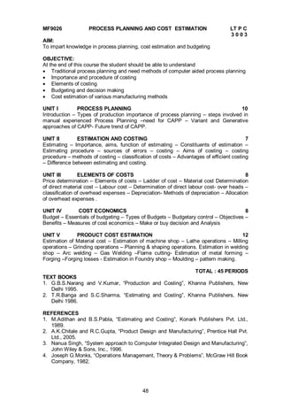 48
MF9026 PROCESS PLANNING AND COST ESTIMATION LT P C
3 0 0 3
AIM:
To impart knowledge in process planning, cost estimation and budgeting
OBJECTIVE:
At the end of this course the student should be able to understand
 Traditional process planning and need methods of computer aided process planning
 Importance and procedure of costing
 Elements of costing
 Budgeting and decision making
 Cost estimation of various manufacturing methods
UNIT I PROCESS PLANNING 10
Introduction – Types of production importance of process planning – steps involved in
manual experienced Process Planning –need for CAPP – Variant and Generative
approaches of CAPP- Future trend of CAPP.
UNIT II ESTIMATION AND COSTING 7
Estimating – Importance, aims, function of estimating – Constituents of estimation –
Estimating procedure – sources of errors – costing – Aims of costing – costing
procedure – methods of costing – classification of costs – Advantages of efficient costing
– Difference between estimating and costing.
UNIT III ELEMENTS OF COSTS 8
Price determination – Elements of costs – Ladder of cost – Material cost Determination
of direct material cost – Labour cost – Determination of direct labour cost- over heads –
classification of overhead expenses – Depreciation- Methods of depreciation – Allocation
of overhead expenses .
UNIT IV COST ECONOMICS 8
Budget – Essentials of budgeting – Types of Budgets – Budgetary control – Objectives –
Benefits – Measures of cost economics – Make or buy decision and Analysis
UNIT V PRODUCT COST ESTIMATION 12
Estimation of Material cost – Estimation of machine shop – Lathe operations – Milling
operations – Grinding operations – Planning & shaping operations. Estimation in welding
shop – Arc welding – Gas Welding –Flame cutting- Estimation of metal forming –
Forging –Forging losses - Estimation in Foundry shop – Moulding – pattern making.
TOTAL : 45 PERIODS
TEXT BOOKS
1. G.B.S.Narang and V.Kumar, “Production and Costing”, Khanna Publishers, New
Delhi 1995.
2. T.R.Banga and S.C.Sharma, “Estimating and Costing”, Khanna Publishers, New
Delhi 1986.
REFERENCES
1. M.Adithan and B.S.Pabla, “Estimating and Costing”, Konark Publishers Pvt. Ltd.,
1989.
2. A.K.Chitale and R.C.Gupta, “Product Design and Manufacturing”, Prentice Hall Pvt.
Ltd., 2005.
3. Nanua Singh, “System approach to Computer Integrated Design and Manufacturing”,
John Wiley & Sons, Inc., 1996.
4. Joseph G.Monks, “Operations Management, Theory & Problems”, McGraw Hill Book
Company, 1982.
 