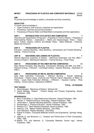 49
MF9027 PROCESSING OF PLASTICS AND COMPOSITE MATERIALS LT P C
3 0 0 3
AIM:
To provide sound knowledge in plastics, composites and their processing
OBJECTIVE:
To impart sound knowledge in
 Types of plastics, their structure, properties and applications
 Processing, machinery and joining of plastics
 Processing of Polymer Matrix and Metal Matrix Composites and their applications.
UNIT I INTRODUCTION TO PLASTICS AND COMPOSITES 7
Chemistry and Classification of Polymers – Properties of Thermo Plastics – Properties of
Thermosetting Plastics – Applications – Merits and Disadvantages. Fibres – Glass,
Boron, Carbon, Organic, Ceramic and Metallic Fibers – Matrix Materials – Polymers,
Metals and Ceramics
UNIT II PROCESSING OF PLASTICS 9
Extrusion – Injection Moulding – Blow Moulding – Compression and Transfer Moulding –
Casting – Thermo Forming.
UNIT III MACHINING AND JOINING OF PLASTICS 7
General Machining properties of plastics – Machining Parameters and their effect –
Joining of Plastics – Mechanical Fasteners – Thermal bonding – Press Fitting.
UNIT IV PROCESSING OF POLYMER MATRIX COMPOSITES 13
Open Mould Processes, Bag Moulding, Compression Moulding with BMC and SMC –
Filament winding – Pultrusion – Centrifugal Casting – Injection Moulding – Application of
PMC’s.
UNIT V PROCESSING OF METAL MATRIX COMPOSITES 9
Solid State Fabrication Techniques – Diffusion Bonding – Powder Metallurgy
Techniques – Plasma Spray, Chemical and Physical Vapour Deposition of Matrix on
Fibres – Liquid State Fabrication Methods – Infiltration – Squeeze Casting – Rheo
Casting – Compo casting – Application of MMCS.
TOTAL : 45 PERIODS
TEXT BOOKS
1. Akira Kobyashi, “Machining of Plastics”, McGraw Hill
2. Harold Belofsky, Plastics : “Product Design and Process Engineering, Hanser
Publishers, 1995.
REFERENCES
1. Bera, E and Moet, A, “High Performance Polymers”, Hanser Publishers, 1991.
2. Hensen, F, “Plastics Extrusion Technology”, Hanser Publishers, 1988.
3. Johannaber F, “Injection Moulding Machines”, Hanser Publishers, 1983.
4. Rauwendaal, C, “Polymer Extrusion”, Hanser Publishers, 1990.
5. Rosatao, D.V., “Blow Moulding Handbook, Hanser publisher, 1989
6. Seamour, E.B., “Modern Plastics Moulding”, John Wiley.
7. John Dalmonte, “Plastics Moulding”, John Wiley
8. Kishan K.Chawla, “Composite Materials Science and Engineering”, Springer Verlag,
1987.
9. Agarwal, D. and Broutman L.J., “Analysis and Performance of Fiber Composites”,
Wiley, 1990.
10. Mallick, P.K. and Newman, S. “Composite Materials Techno logy”, Hanser
Publishers, 1990.
 