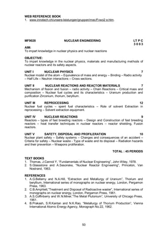 50
WEB REFERENCE BOOK
1. www.innotech.ch/unsere-leistungen/gruppen/mec/Fvwo2 e.htm.
MF9028 NUCLEAR ENGINEERING LT P C
3 0 0 3
AIM:
To impart knowledge in nuclear physics and nuclear reactions
OBJECTIVE:
To impart knowledge in the nuclear physics, materials and manufacturing methods of
nuclear reactors and its safety aspects.
UNIT I NUCLEAR PHYSICS 7
Nuclear model of the atom – Equivalence of mass and energy – Binding – Radio activity
– Half Life – Neutron interactions – Cross sections.
UNIT II NUCLEAR REACTIONS AND REACTOR MATERIALS 7
Mechanism of fission and fusion – radio activity – Chain Reactions – Critical mass and
composition – Nuclear fuel cycles and its characteristics – Uranium production and
purification Zirconium, thorium, beryllium.
UNIT III REPROCESSING 12
Nuclear fuel cycles – spent fuel characteristics – Role of solvent Extraction in
reprocessing – Solvent extraction equipment.
UNIT IV NUCLEAR REACTIONS 9
Reactors – types of fast breeding reactors – Design and Construction of fast breeding
reactors – heat transfer techniques in nuclear reactors – reactor shielding, Fusion
reactors.
UNIT V SAFETY, DISPOSAL AND PROFILERATION 10
Nuclear plant safety – Safety systems – Changes and consequences of an accident –
Criteria for safety – Nuclear waste - Type of waste and its disposal – Radiation hazards
and their prevention – Weapons proliferation.
TOTAL : 45 PERIODS
TEXT BOOKS
1. Thomas, J.Cannol Y, “Fundamentals of Nuclear Engineering”, John Wiley, 1978.
2. S.Glassstone and A.Sesonske, “Nuclear Reactor Engineering”, Princeton, Van
Nostrand, 1963.
REFERENCES
1. A.G.Bellamy and N.A.Hill, “Extraction and Metallurgy of Uranium”, Thorium and
beryllium, International series of monographs on nuclear energy, London, Pergamon
Press, 1963.
2. C.B.Amphlett,”Treatment and Disposal of Radioactive waster”, International series of
monographs on nuclear energy, London, Pergamon Press, 1961.
3. A.S.Coffinberry and W.N.Miner,”The Metal Plutonium”, University of Chicago Press,
1961.
4. B.Prakash, S.R.Kantan and N.K.Rao, “Metallurgy of Thorium Production”, Vienna
International Atomic Energy Agency, Monograph No.22, 1962.
 