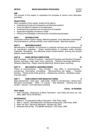 52
MF9030 MICRO MACHINING PROCESSES LT P C
3 0 0 3
AIM:
The purpose of this subject is understand the principles of various micro fabrication
processes.
OBJECTIVES:
Upon completion of this subject, student will be able to:
 Understand principle of microsystems and feed back systems
 Know the different methods of microfabrication.
 Understand the properties and microstructure of materials
 Appreciate Integration processes in detail
 Enhance his knowledge in semiconductor manufacturing processes.
UNIT I INTRODUCTION 8
Introduction to Micro System design, Material properties, micro fabrication technologies.
Structural behavior, sensing methods, micro scale transport - feed back systems.
UNIT II MICROMECHANICS 9
Microstructure of materials, its connection to molecular structure and its consequences
on macroscopic properties – Phase transformations in crystalline solids including
martensite, ferroelectric, and diffusional phase transformations, twinning and domain
patterns, smart materials
UNIT III BASIC MICRO-FABRICATION 10
Bulk Processes – Surface Processes – Sacrificial Processes and Bonding Processes–
Special machining: Laser beam micro machining – Electrical Discharge Machining –
Ultrasonic Machining – Electro chemical Machining. Electron beam machining.
UNIT IV MECHANICAL MICROMACHINING 10
Theory of micromachining – Chip formation – Size effect in micromachining –
microturning, micromilling, microdrilling - Micromachining tool design – Precision
Grinding – Partial ductile mode grinding – Ultraprecision grinding – Binderless wheel –
Free form optics.
UNIT V SEMI CONDUCTORS MANUFACTURING 8
Basic requirements - clean room – yield model – Wafer IC manufacturing – feature micro
fabrication technologies – PSM – IC industry – New Materials – Bonding and layer
transfer – devices – micro fabrication industries.
TOTAL : 45 PERIODS
TEXT BOOK
1. Sami Franssila, “Introduction to Micro Fabrication”, John Wiley and sons Ltd., UK,
2004, ISBN: 978-0-470-85106-7
REFERENCES
1. Madore J, “Fundamental of Micro Fabrication”, CRC Press, 2002
2. Mark J. Jackson, “Microfabrication and Nanomanufacturing”, CRC Press, 2006
3. Peter Van Zant, “Microchip fabrication”, McGraw Hill, 2004
4. Mohamed Gad-el-Hak, “The MEMS Handbook”, CRC Press, 2006
 