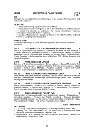 62
ME9032 COMPUTATIONAL FLUID DYNAMICS LT P C
3 0 0 3
AIM:
To impart the knowledge of numerical techniques to the solution of fluid dynamics and
heat transfer problems.
OBJECTIVE:
 To introduce Governing Equations of vicous fluid flows
 To introduce numerical modeling and its role in the field of fluid flow and heat transfer
 To enable the students to understand the various discretization methods,
solutionprocedures and turbulence modeling.
 To create confidence to solve complex problems in the field of fluid flow and heat
transfer by using high speed computers.
PREREQUISITE:
Fundamental Knowledge of partial differential equations, Heat Transfer and Fluid
Mechanics
UNIT I GOVERNING EQUATIONS AND BOUNDARY CONDITIONS 8
Basics of computational fluid dynamics – Governing equations of fluid dynamics –
Continuity, Momemtum and Energy equations – Chemical species transport – Physical
boundary conditions – Time-averaged equations for Turbulent Flow – Turbulent–Kinetic
Energy Equations – Mathematical behaviour of PDEs on CFD - Elliptic, Parabolic and
Hyperbolic equations.
UNIT II FINITE DIFFERENCE METHOD 9
Derivation of finite difference equations – Simple Methods – General Methods for first
and second order accuracy – solution methods for finite difference equations – Elliptic
equations – Iterative solution Methods – Parabolic equations – Explicit and Implicit
schemes – Example problems on elliptic and parabolic equations.
UNIT III FINITE VOLUME METHOD (FVM) FOR DIFFUSION 9
Finite volume formulation for steady state One, Two and Three -dimensional diffusion
problems. One dimensional unsteady heat conduction through Explicit, Crank – Nicolson
and fully implicit schemes.
UNIT IV FINITE VOLUME METHOD FOR CONVECTION DIFFUSION 10
Steady one-dimensional convection and diffusion – Central, upwind differencing
schemes-properties of discretization schemes – Conservativeness, Boundedness,
Trasnportiveness, Hybrid, Power-law, QUICK Schemes.
UNIT V CALCULATION FLOW FIELD BY FVM 9
Representation of the pressure gradient term and continuity equation – Staggered grid –
Momentum equations – Pressure and Velocity corrections – Pressure Correction
equation, SIMPLE algorithm and its variants. Turbulence models, mixing length model,
Two equation (k-Є) models – High and low Reynolds number models
TOTAL : 45 PERIODS
TEXT BOOKS
1. T.J. Chung, Computational Fluid Dynamics, Cambridge University, Press, 2002.
2. Versteeg, H.K., and Malalasekera, W., An Introduction to Computational Fluid
Dynamics: The finite volume Method, Longman, 1998.
3. Ghoshdastidar , P.S., computer Simulation of flow and heat transfer, Tata McGraw
Hill Publishing Company Ltd., 1998.
 