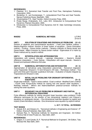 63
REFERENCES
1. Patankar, S.V. Numerical Heat Transfer and Fluid Flow, Hemisphere Publishing
Corporation, 2004.
2. Muralidhar, K., and Sundararajan, T., computationsl Fluid Flow and Heat Transfer,
Narosa Publishing House, NewDelhi, 1995.
3. Ghoshdastidar P.S., Heat Transfer, Oxford Unversity Press, 2005.
4. Prodip Niyogi, Chakrabarty .S.K., Laha .M.K. Introduction to Computational Fluid
Dynamics, Pearson Education, 2005.
5. Introduction to Computational Fluid Dynamics Anil W. Date Cambridge University
Press, 2005.
MA9262 NUMERICAL METHODS L T P C
3 1 0 4
UNIT I SOLUTION OF EQUATIONS AND EIGENVALUE PROBLEMS (10 +3)
Solution of algebraic and transcendental equations - Fixed point iteration method –
Newton-Raphson method- Solution of linear system of equations - Gauss Elimination
method – Pivoting - Gauss-Jordan methods – Iterative methods of Gauss-Jacobi and
Gauss-Seidel - Matrix Inversion by Gauss-Jordan method - Eigenvalues of a matrix by
Power method and by Jacobi’s method.
UNIT II INTERPOLATION AND APPROXIMATION (8 + 3)
Interpolation with unequal intervals - Lagrange interpolation – Newton’s divided
difference interpolation – Cubic Splines - Interpolation with equal intervals - Newton’s
forward and backward difference formulae.
UNIT III NUMERICAL DIFFERENTATION AND INTEGRATION (9 + 3)
Approximation of derivatives using interpolation polynomials - Numerical integration
using Trapezoidal, Simpson’s 1/3 and Simpson’s 3/8 rules – Romberg’s method – Two
point and three point Gaussian quadrature formulae – Evaluation of double integrals by
Trapezoidal and Simpson’s rules.
UNIT IV INITIAL VALUE PROBLEMS FOR ORDINARY DIFFERENTIAL
EQUATIONS (9 + 3)
Single step-methods - Taylor’s series method - Euler’s method - Modified Euler’s method
- Fourth order Runge-Kutta method for solving first and second order equations –
Multistep methods - Milne’s and Adams-Bashforth predictor-corrector methods for
solving first order equations.
UNIT V BOUNDARY VALUE PROBLEMS IN ORDINARY AND PARTIAL
DIFFERENTIAL EQUATIONS (9 + 3)
Finite difference methods for solving two-point linear boundary value problems. Finite
difference techniques for the solution of two dimensional Laplace’s and Poisson’s
equations on rectangular domain – One dimensional heat-flow equation by explicit and
implicit (Crank Nicholson) methods - One dimensional wave equation by explicit method.
L: 45 T: 15 TOTAL : 60 PERIODS
TEXT BOOKS
1. Grewal, B.S. and Grewal,J.S., “ Numerical methods in Engineering and Science”, 6th
Edition, Khanna Publishers, New Delhi, 2004.
2. Sankara Rao, K. “Numerical methods for Scientists and Engineers’, 3rd Edition
Prentice Hall of India Private Ltd., New Delhi, 2007.
REFERENCES
1. Chapra, S. C and Canale, R. P. “Numerical Methods for Engineers”, 5th Edition, Tata
McGraw-Hill, New Delhi, 2007.
 