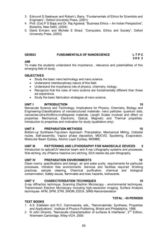65
3. Edmund G Seebauer and Robert L Barry, “Fundamentals of Ethics for Scientists and
Engineers”, Oxford University Press, (2001)
4. Prof. (Col) P S Bajaj and Dr. Raj Agrawal, “Business Ethics – An Indian Perspective”,
Biztantra, New Delhi, (2004)
5. David Ermann and Michele S Shauf, “Computers, Ethics and Society”, Oxford
University Press, (2003)
GE9023 FUNDAMENTALS OF NANOSCIENCE L T P C
3 0 0 3
AIM
To make the students understand the importance , relevance and potentialities of this
emerging field of study.
OBJECTIVES
 Study the basic nano technology and nano science.
 Understand interdisciplinary nature of this field.
 Understand the importance role of physics, chemistry, biology.
 Recognize that the rules of nano science are fundamentally different than those
we experience.
 Study the basic fabrication strategies of nano science.
UNIT I INTRODUCTION 10
Nanoscale Science and Technology- Implications for Physics, Chemistry, Biology and
Engineering-Classifications of nanostructured materials- nano particles- quantum dots,
nanowires-ultra-thinfilms-multilayered materials. Length Scales involved and effect on
properties: Mechanical, Electronic, Optical, Magnetic and Thermal properties.
Introduction to properties and motivation for study (qualitative only).
UNIT II PREPARATION METHODS 10
Bottom-up Synthesis-Top-down Approach: Precipitation, Mechanical Milling, Colloidal
routes, Self-assembly, Vapour phase deposition, MOCVD, Sputtering, Evaporation,
Molecular Beam Epitaxy, Atomic Layer Epitaxy, MOMBE.
UNIT III PATTERNING AND LITHOGRAPHY FOR NANOSCALE DEVICES 5
Introduction to optical/UV electron beam and X-ray Lithography systems and processes,
Wet etching, dry (Plasma /reactive ion) etching, Etch resists-dip pen lithography
UNIT IV PREPARATION ENVIRONMENTS 10
Clean rooms: specifications and design, air and water purity, requirements for particular
processes, Vibration free environments: Services and facilities required. Working
practices, sample cleaning, Chemical purification, chemical and biological
contamination, Safety issues, flammable and toxic hazards, biohazards.
UNIT V CHARECTERISATION TECHNIQUES 10
X-ray diffraction technique, Scanning Electron Microscopy - environmental techniques,
Transmission Electron Microscopy including high-resolution imaging, Surface Analysis
techniques- AFM, SPM, STM, SNOM, ESCA, SIMS-Nanoindentation
TOTAL : 45 PERIODS
TEXT BOOKS
1. A.S. Edelstein and R.C. Cammearata, eds., “Nanomaterials: Synthesis, Properties
and Applications”, Institute of Physics Publishing, Bristol and Philadelphia, 1996.
2. N John Dinardo, “Nanoscale charecterisation of surfaces & Interfaces”, 2nd
Edition,
Weinheim Cambridge, Wiley-VCH, 2000
 