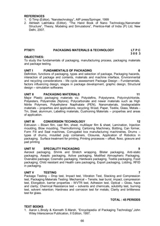 66
REFERENCES
1. G Timp (Editor), “Nanotechnology”, AIP press/Springer, 1999
2. Akhlesh Lakhtakia (Editor), “The Hand Book of Nano Technology,Nanometer
Structure”, Theory, Modeling and Simulations”, Prentice-Hall of India (P) Ltd, New
Delhi, 2007.
PT9071 PACKAGING MATERIALS & TECHNOLOGY LT P C
3 0 0 3
OBJECTIVES:
To study the fundamentals of packaging, manufacturing process, packaging materials
and package testing.
UNIT I FUNDAMENTALS OF PACKAGING 6
Definition, functions of packaging, types and selection of package, Packaging hazards,
interaction of package and contents, materials and machine interface, Environmental
and recycling considerations - life cycle assessment Package Design - Fundamentals,
factors influencing design, stages in package development, graphic design, Structural
design – simulation softwares
UNIT II PACKAGING MATERIALS 11
Major Plastic packaging materials viz. Polyolefins, Polystyrene, Polyvinylchloride,
Polyesters, Polyamides (Nylons), Polycarbonate and newer materials such as High
Nitrile Polymers, Polyethylene Napthalate (PEN), Nanomaterials, biodegradable
materials – properties and applications, recycling; Wood, Paper, Textile, Glass, Metals -
Tin, Steel, aluminum, Labelling materials, Cushioning Materials – properties and areas
of application.
UNIT III CONVERSION TECHNOLOGY 12
Extrusion – Blown film, cast film, sheet, multilayer film & sheet, Lamination, Injection
moulding, Blow moulding, Thermoforming; Cartoning Machinery, Bottling, Can former,
Form Fill and Seal machines, Corrugated box manufacturing machineries, Drums –
types of drums, moulded pulp containers, Closures, Application of Robotics in
packaging. Surface treatment for printing, Printing processes – offset, flexo, gravure and
pad printing
UNIT IV SPECIALITY PACKAGING 9
Aerosol packaging, Shrink and Stretch wrapping, Blister packaging, Anti-static
packaging, Aseptic packaging, Active packaging, Modified Atmospheric Packaging,
Ovenable package; Cosmetic packaging, Hardware packaging, Textile packaging, Food
packaging; Child resistant and Health care packaging, Export packaging, Lidding, RFID
in packaging.
UNIT V TESTING 7
Package Testing – Drop test, Impact test, Vibration Test, Stacking and Compression
test, Packaging Materials Testing: Mechanical – Tensile, tear burst, impact, compression
test, Elongation, barrier properties - WVTR test, Adhesion test, Optical – Gloss, haze
and clarity; Chemical Resistance test – solvents and chemicals, solubility test, burning
test, solvent retention; Hardness and corrosion test for metals; Clarity and brittleness
test for glass.
TOTAL : 45 PERIODS
TEXT BOOKS
1. Aaron L.Brody & Kenneth S.Marsh, “Encyclopedia of Packaging Technology”,John
Wiley Interscience Publication, II Edition, 1997.
 
