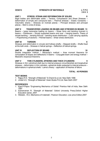 7
CE9213 STRENGTH OF MATERIALS L T P C
3 0 0 3
UNIT I STRESS, STRAIN AND DEFORMATION OF SOLIDS 8
Rigid bodies and deformable solids – Tension, Compression and Shear Stresses –
Deformation of simple and compound bars – Thermal stresses – Elastic Constants –
Volumetric strains – Stresses on inclined planes – Principal stresses and principal
planes – Mohr’s circle of stress.
UNIT II TRANSEVERSE LOADING ON BEAMS AND STRESSES IN BEAMS 13
Beams – types transverse loading on beams – Shear force and bending moment in
beams – Cantilevers – Simply supported beams and over – hanging beams. Theory of
simple bending - bending formula – bending stress distribution – Load carrying capacity
– Proportioning of sections – Flitched beams – Shear stress distribution.
UNIT III TORSION 6
Stresses and deformation in circular and hollows shafts – Stepped shafts – Shafts fixed
at the both ends – Stresses in helical springs – Deflection of helical springs.
UNIT IV DEFLECTION OF BEAMS 10
Double Integration method – Macaulay’s method – Area moment theorems for
computation of slopes and deflections in beams – Conjugate beam and energy method –
Maxwell’s reciprocal theorems.
UNIT V THIN CYLINDERS, SPHERES AND THICK CYLINDERS 9
Stresses in thin cylindrical shell due to internal pressure circumferential and longitudinal
stresses – deformation in thin cylinders –spherical shells subjected to internal pressure –
deformations in spherical shells - Lame’s theory – application of theories of failure
TOTAL : 45 PERIODS
TEXT BOOKS
1. Rajput.R.K. “Strength of Materials” S.Chand & co Ltd. New Delhi 1996
2. Jindal U.C. “Strength of Materials” Asian Books Pvt Ltd, New Delhi 2007
REFERENCES
1. Egor.P.Popov “Engineering Mechanics of Solids” Prentice Hall of India, New Delhi
1997
2. Subramanian R. “Strength of Materials” Oxford University Press,Oxford Higher
Education series ,2007
3. Hibbeler , R.C, Mechanics of materials”, Pearson Education, Low price Edition,2007
 