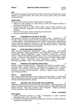 9
MF9201 MANUFACTURING PROCESSES - I LT P C
3 0 0 3
AIM:
To provide the coverage of the breadth and depth of the field of manufacturing. So that
students can become familiar with some of the basic metal cutting, and related
machining process.
OBJECTIVES:
At the end of this course the student should be able to understand
 Methods to solve problems on cutting forces, tool life and analytical methods of
estimating cutting temperature.
 Constructional features of lathe, drilling, shaper, planer, boring, broaching, and
grinding machines, accessories and common operations performed on these
machines.
 Machine tool structures, erection and testing of machine tools
 Concept of automation of machine tools.
UNIT I FUNDAMENTALS OF METAL CUTTING 9
Tool geometry- Mechanics of orthogonal and oblique cutting - mechanism of chip
formation- Types of chips produced in cutting -Cutting forces - Merchant's circle diagram
– simple problems -Cutting temperature-causes, effects, measurement, estimation and
control-Tool failure modes-wear mechanisms – tool life - simple problems- Machinability
-Surface finish and integrity of machined surfaces- Machining economics- cutting tool
materials- Cutting tool reconditioning-Cutting fluids.
UNIT II BASIC MACHINING PROCESSES 12
Lathe: Kinematic arrangement -Specification - Types - Mechanisms - work holding
devices- Operations - Drilling: Specification - Types - Mechanism - Operations - Drill tool
nomenclature –-Boring: Specification - Types - Operations - Boring tool - Jig Boring
machine – Reamer and tap Milling: Specification – Types - Cutter nomenclature – Types
of cutter - mounting of cutters Operations - Indexing - Cam and thread milling- Shaper:
Specification - Types – Mechanism- Planer: Specification - Types - Mechanism -
Broaching: Specification - Types - Tool nomenclature - Broaching process.
UNIT III GRINDING AND FINISHING OPERATIONS 8
Grinding: Types of grinding machine - Designation and selection of grinding wheel -
Abrasives- Bonds -bonded abrasives - Reconditioning of grinding wheel – grinding
operations and machines wheel grinding -Design Considerations for grinding -
economics of grinding- finishing operation. - deburring - lapping, honing, burnishing -
super finishing operations.
UNIT IV GEAR CUTTING 8
Gear cutting methods-Kinematics of gear shaping and gear hobbing – template gear
cutting methods-Gear generation principles specifications - Bevel gear generator – Gear
finishing methods-gear grinding –lapping
UNIT V MACHINE TOOL STRUCTURE AND AUTOMATION 8
Classification Machine tool structures-Vibration and chatters in machining-erecting and
testing of machine tools-Automation: Cam controlled automats, single spindle and multi
spindle automats - Swiss type, automatic screw mechanism - Feeding mechanism
Transfer mechanism, Tracer controller mechanism.
TOTAL : 45 PERIODS
TEXT BOOKS
1. Geoffrey Boothroyd, Winston A. Knight, “Fundamentals of metal machining
andmachine tools ”, CRC , 2nd edition, 1988.
2. P.C.PANDY,C.K.SINGH,”Production Engineering and Science”, Standard Publishers
distributors, New Delgi, 2003.
 